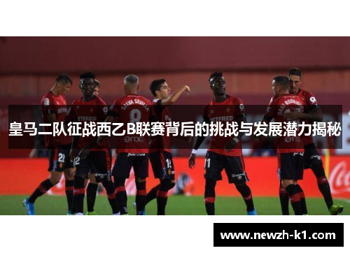 皇马二队征战西乙B联赛背后的挑战与发展潜力揭秘