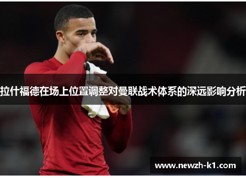 拉什福德在场上位置调整对曼联战术体系的深远影响分析