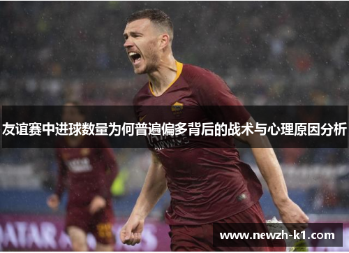 友谊赛中进球数量为何普遍偏多背后的战术与心理原因分析
