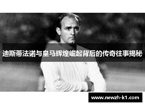 迪斯蒂法诺与皇马辉煌崛起背后的传奇往事揭秘