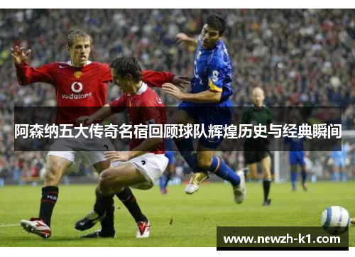 阿森纳五大传奇名宿回顾球队辉煌历史与经典瞬间