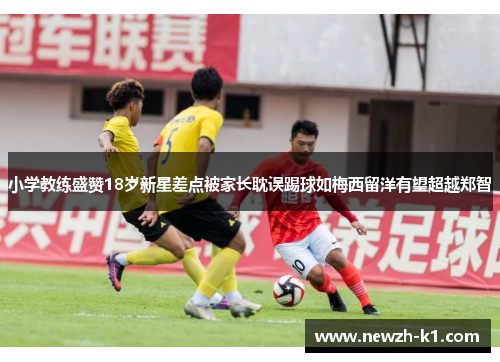 小学教练盛赞18岁新星差点被家长耽误踢球如梅西留洋有望超越郑智