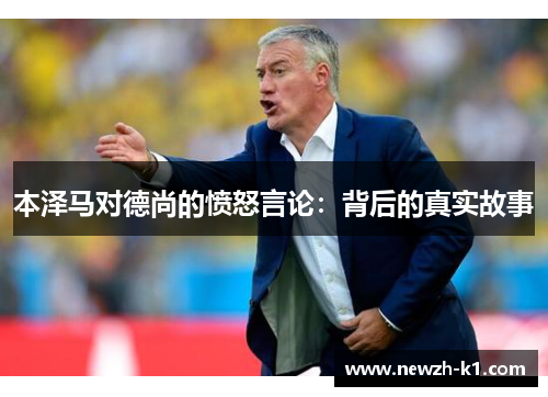 本泽马对德尚的愤怒言论：背后的真实故事