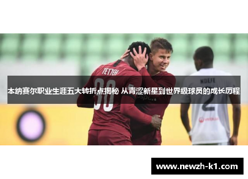 本纳赛尔职业生涯五大转折点揭秘 从青涩新星到世界级球员的成长历程