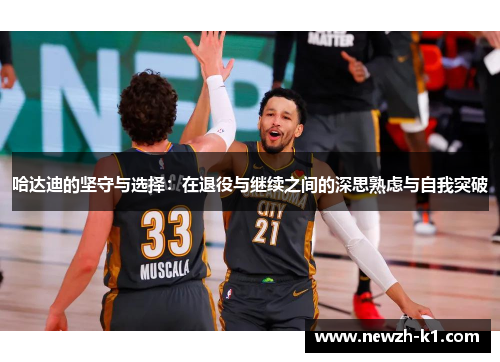 哈达迪的坚守与选择：在退役与继续之间的深思熟虑与自我突破