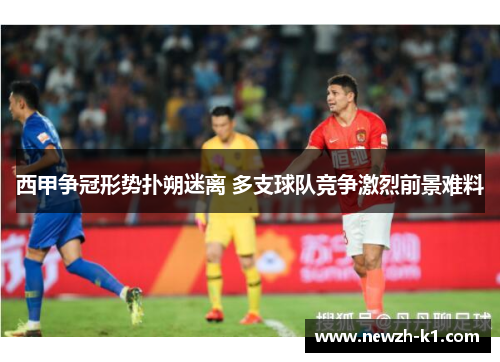 西甲争冠形势扑朔迷离 多支球队竞争激烈前景难料