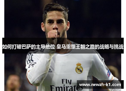 如何打破巴萨的主导地位 皇马重塑王朝之路的战略与挑战