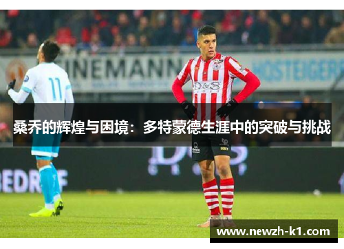 桑乔的辉煌与困境:多特蒙德生涯中的突破与挑战 桑乔的辉煌与困境:多特蒙德生涯中的突破与挑战