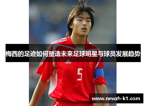 梅西的足迹如何塑造未来足球明星与球员发展趋势