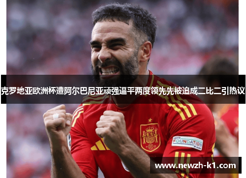 克罗地亚欧洲杯遭阿尔巴尼亚顽强逼平两度领先先被追成二比二引热议