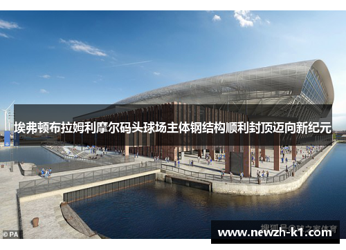 埃弗顿布拉姆利摩尔码头球场主体钢结构顺利封顶迈向新纪元 埃弗顿布拉姆利摩尔码头球场主体钢结构顺利封顶迈向新纪元