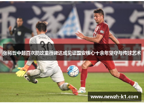 张稀哲中超百次助攻里程碑达成见证国安核心十余年坚守与传球艺术