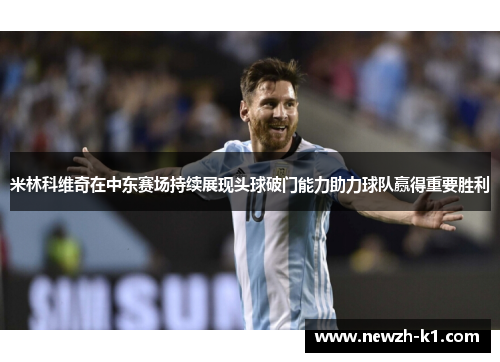 米林科维奇在中东赛场持续展现头球破门能力助力球队赢得重要胜利