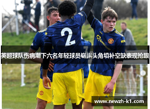 英超球队伤病潮下六名年轻球员崭露头角填补空缺表现抢眼