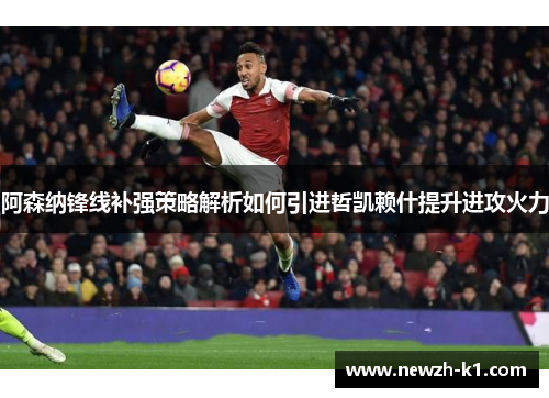 阿森纳锋线补强策略解析如何引进哲凯赖什提升进攻火力