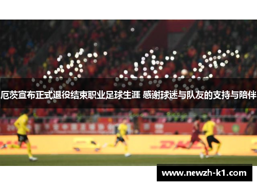 厄茨宣布正式退役结束职业足球生涯 感谢球迷与队友的支持与陪伴